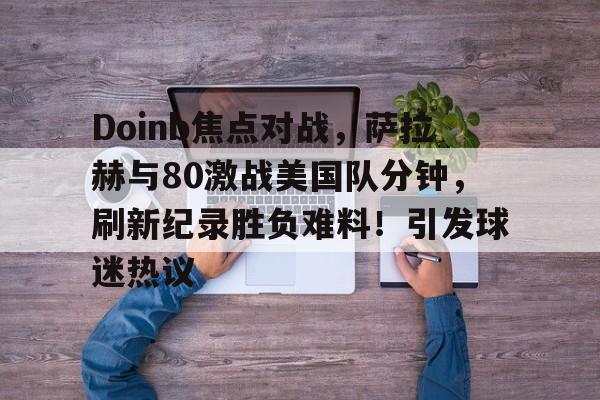 爱游戏体育官方网站登录 Doinb焦点对战，萨拉赫与80激战美国队分钟，刷新纪录胜负难料！引发球迷热议
